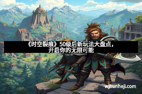 《时空裂痕》50级后新玩法大盘点,开启你的无限可能 《时空裂痕》50级后新玩法大盘点,开启你的无限可能